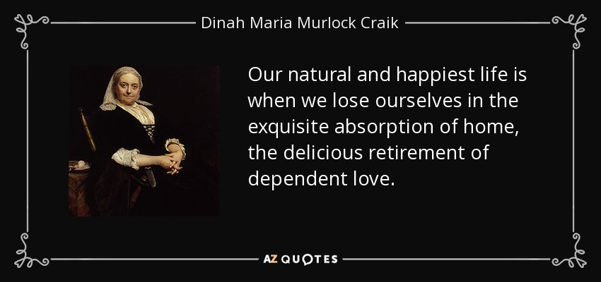 Our natural and happiest life is when we lose ourselves in the exquisite absorption of home, the delicious retirement of dependent love. - Dinah Maria Murlock Craik