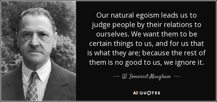 Our natural egoism leads us to judge people by their relations to ourselves. We want them to be certain things to us, and for us that is what they are; because the rest of them is no good to us, we ignore it. - W. Somerset Maugham