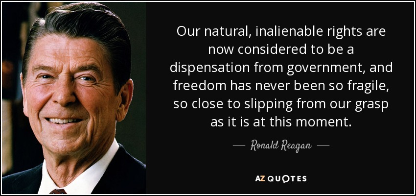 Our natural, inalienable rights are now considered to be a dispensation from government, and freedom has never been so fragile, so close to slipping from our grasp as it is at this moment. - Ronald Reagan