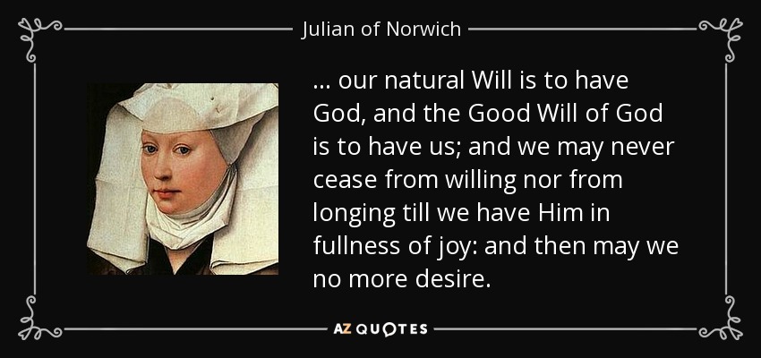 ... our natural Will is to have God, and the Good Will of God is to have us; and we may never cease from willing nor from longing till we have Him in fullness of joy: and then may we no more desire. - Julian of Norwich