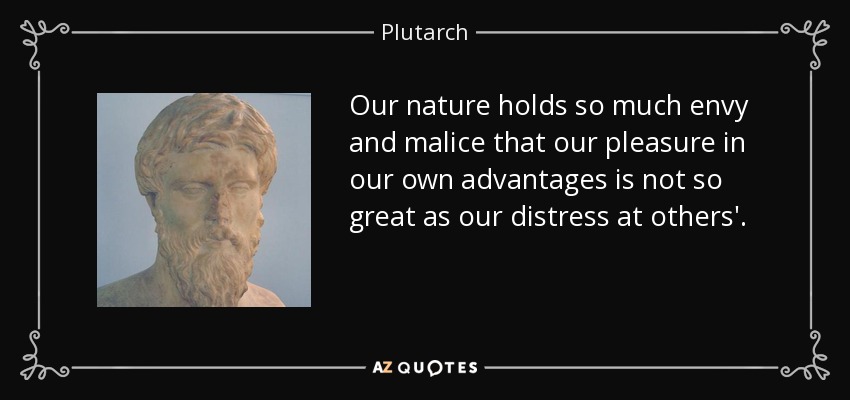 Our nature holds so much envy and malice that our pleasure in our own advantages is not so great as our distress at others'. - Plutarch