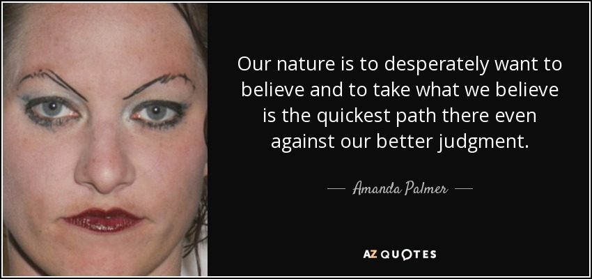 Our nature is to desperately want to believe and to take what we believe is the quickest path there even against our better judgment. - Amanda Palmer