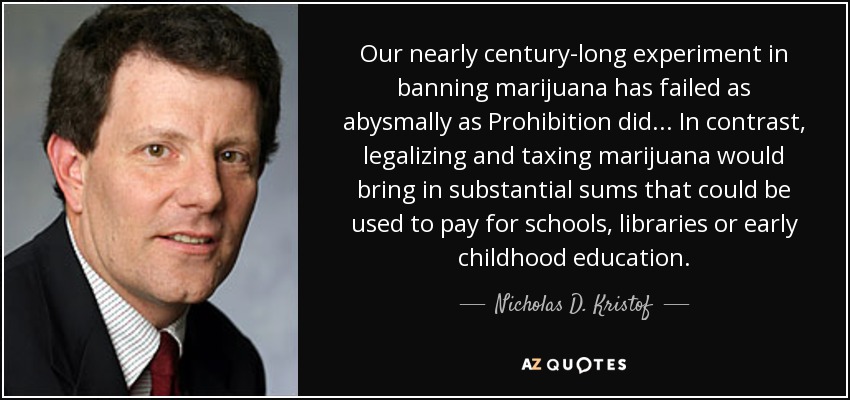 Our nearly century-long experiment in banning marijuana has failed as abysmally as Prohibition did... In contrast, legalizing and taxing marijuana would bring in substantial sums that could be used to pay for schools, libraries or early childhood education. - Nicholas D. Kristof