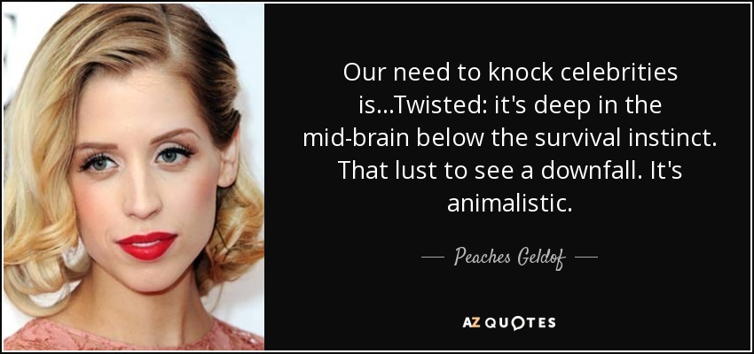 Our need to knock celebrities is...Twisted: it's deep in the mid-brain below the survival instinct. That lust to see a downfall. It's animalistic. - Peaches Geldof