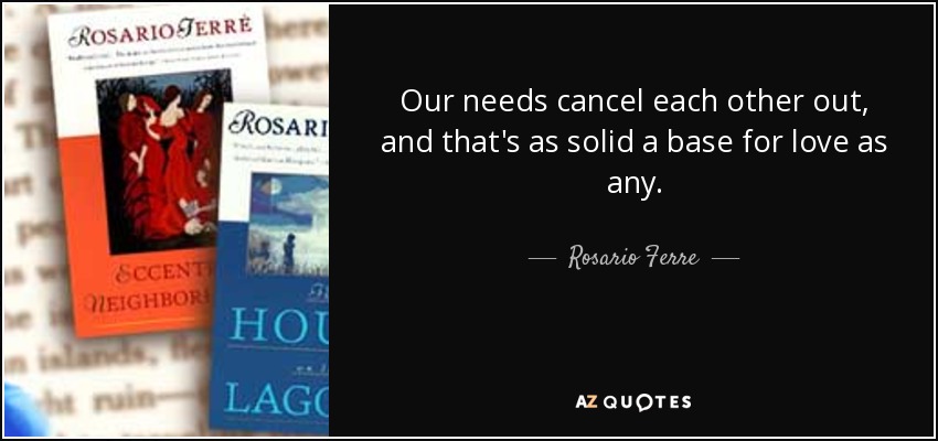 Our needs cancel each other out, and that's as solid a base for love as any. - Rosario Ferre