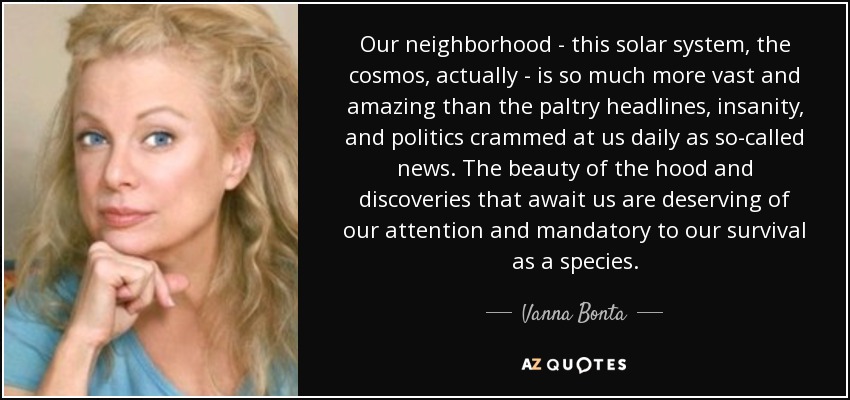 Our neighborhood - this solar system, the cosmos, actually - is so much more vast and amazing than the paltry headlines, insanity, and politics crammed at us daily as so-called news. The beauty of the hood and discoveries that await us are deserving of our attention and mandatory to our survival as a species. - Vanna Bonta