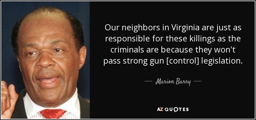 Our neighbors in Virginia are just as responsible for these killings as the criminals are because they won't pass strong gun [control] legislation. - Marion Barry