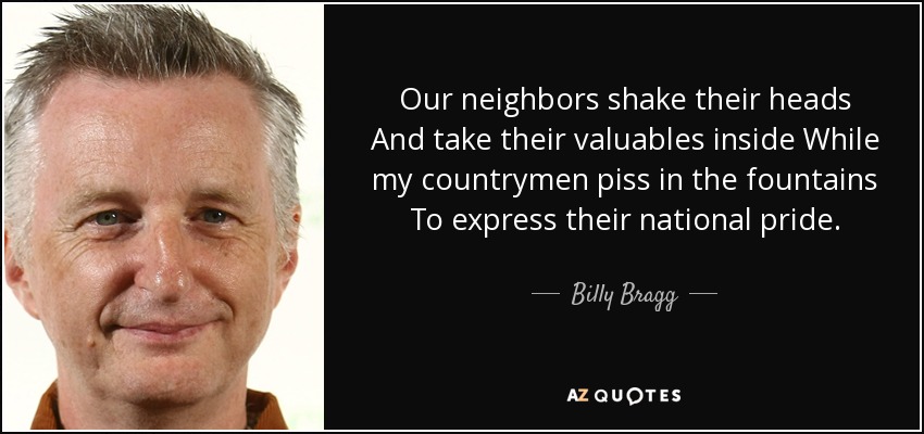 Our neighbors shake their heads And take their valuables inside While my countrymen piss in the fountains To express their national pride. - Billy Bragg