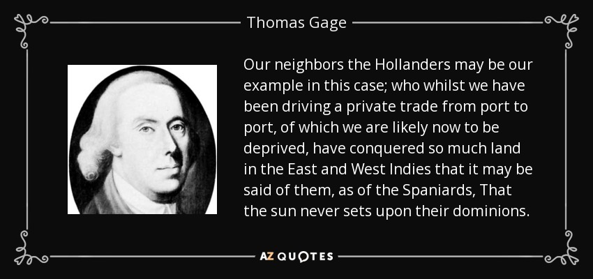 Our neighbors the Hollanders may be our example in this case; who whilst we have been driving a private trade from port to port, of which we are likely now to be deprived, have conquered so much land in the East and West Indies that it may be said of them, as of the Spaniards, That the sun never sets upon their dominions. - Thomas Gage