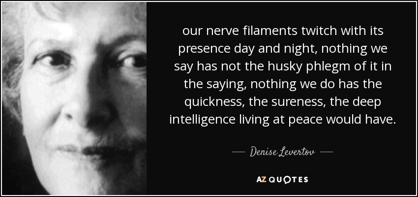 our nerve filaments twitch with its presence day and night, nothing we say has not the husky phlegm of it in the saying, nothing we do has the quickness, the sureness, the deep intelligence living at peace would have. - Denise Levertov