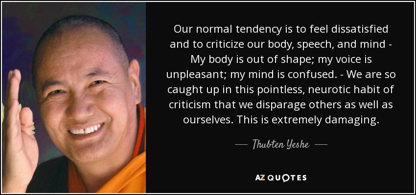 Our normal tendency is to feel dissatisfied and to criticize our body, speech, and mind - My body is out of shape; my voice is unpleasant; my mind is confused. - We are so caught up in this pointless, neurotic habit of criticism that we disparage others as well as ourselves. This is extremely damaging. - Thubten Yeshe