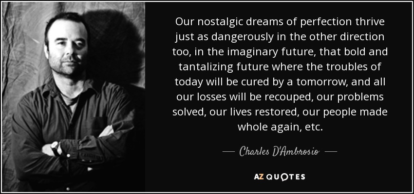 Our nostalgic dreams of perfection thrive just as dangerously in the other direction too, in the imaginary future, that bold and tantalizing future where the troubles of today will be cured by a tomorrow, and all our losses will be recouped, our problems solved, our lives restored, our people made whole again, etc. - Charles D'Ambrosio