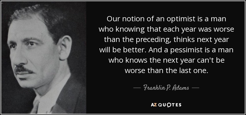 Our notion of an optimist is a man who knowing that each year was worse than the preceding, thinks next year will be better. And a pessimist is a man who knows the next year can't be worse than the last one. - Franklin P. Adams