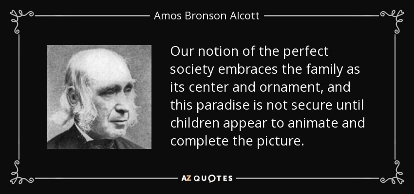 Our notion of the perfect society embraces the family as its center and ornament, and this paradise is not secure until children appear to animate and complete the picture. - Amos Bronson Alcott
