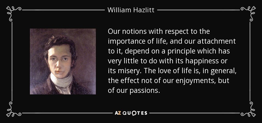 Our notions with respect to the importance of life, and our attachment to it, depend on a principle which has very little to do with its happiness or its misery. The love of life is, in general, the effect not of our enjoyments, but of our passions. - William Hazlitt