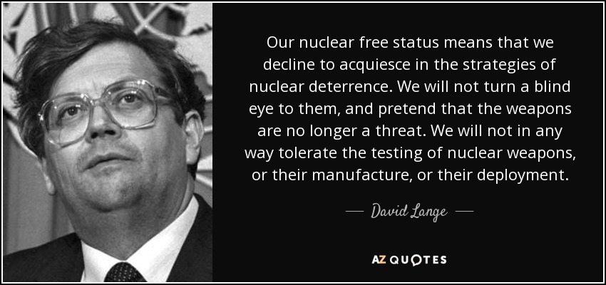 Our nuclear free status means that we decline to acquiesce in the strategies of nuclear deterrence. We will not turn a blind eye to them, and pretend that the weapons are no longer a threat. We will not in any way tolerate the testing of nuclear weapons, or their manufacture, or their deployment. - David Lange