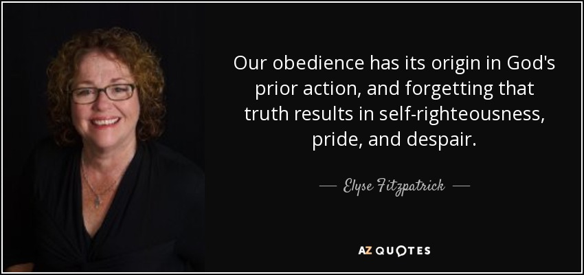 Our obedience has its origin in God's prior action, and forgetting that truth results in self-righteousness, pride, and despair. - Elyse Fitzpatrick