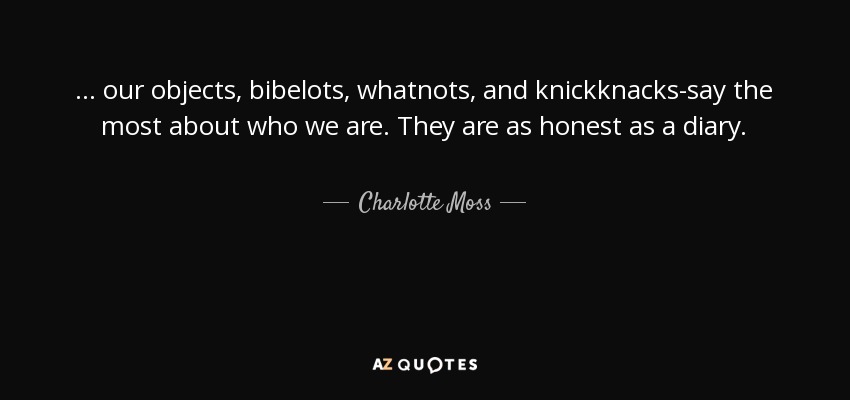 ... our objects, bibelots, whatnots, and knickknacks-say the most about who we are. They are as honest as a diary. - Charlotte Moss