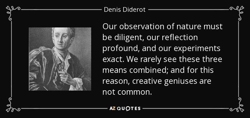 Our observation of nature must be diligent, our reflection profound, and our experiments exact. We rarely see these three means combined; and for this reason, creative geniuses are not common. - Denis Diderot