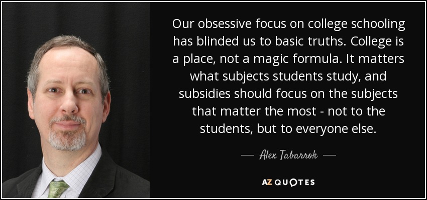 Our obsessive focus on college schooling has blinded us to basic truths. College is a place, not a magic formula. It matters what subjects students study, and subsidies should focus on the subjects that matter the most - not to the students, but to everyone else. - Alex Tabarrok