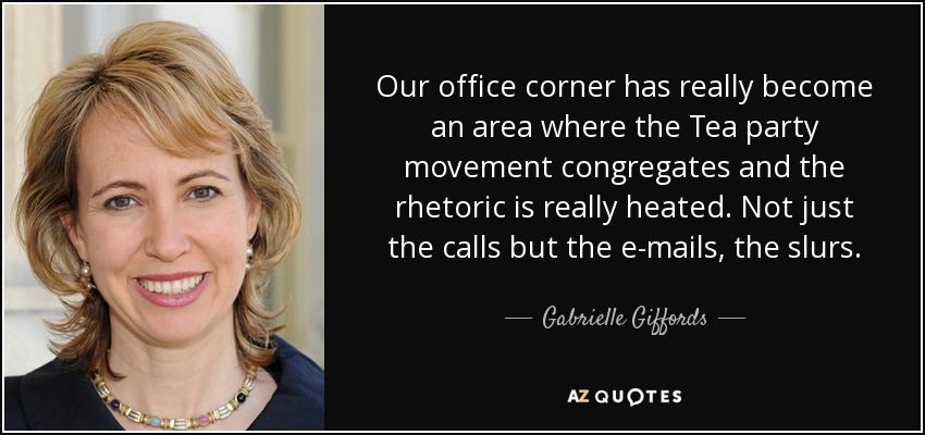 Our office corner has really become an area where the Tea party movement congregates and the rhetoric is really heated. Not just the calls but the e-mails, the slurs. - Gabrielle Giffords