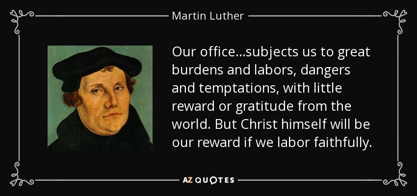 Our office...subjects us to great burdens and labors, dangers and temptations, with little reward or gratitude from the world. But Christ himself will be our reward if we labor faithfully. - Martin Luther