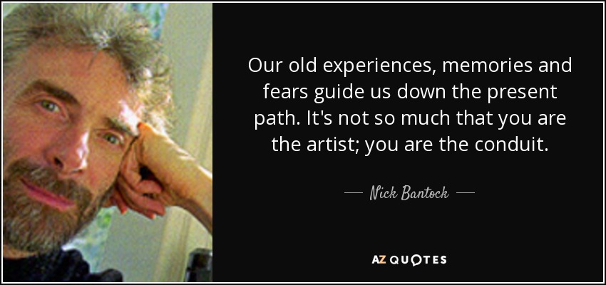 Our old experiences, memories and fears guide us down the present path. It's not so much that you are the artist; you are the conduit. - Nick Bantock