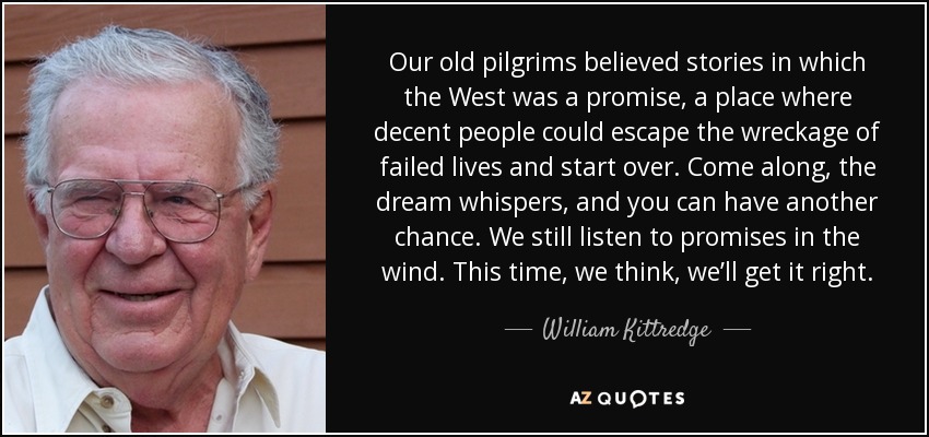 Our old pilgrims believed stories in which the West was a promise, a place where decent people could escape the wreckage of failed lives and start over. Come along, the dream whispers, and you can have another chance. We still listen to promises in the wind. This time, we think, we’ll get it right. - William Kittredge