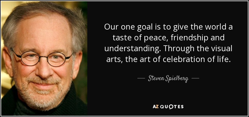 Our one goal is to give the world a taste of peace, friendship and understanding. Through the visual arts, the art of celebration of life. - Steven Spielberg