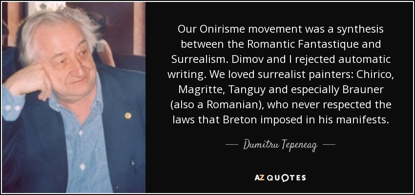 Our Onirisme movement was a synthesis between the Romantic Fantastique and Surrealism. Dimov and I rejected automatic writing. We loved surrealist painters: Chirico, Magritte, Tanguy and especially Brauner (also a Romanian), who never respected the laws that Breton imposed in his manifests. - Dumitru Tepeneag