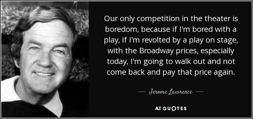 Our only competition in the theater is boredom, because if I'm bored with a play, if I'm revolted by a play on stage, with the Broadway prices, especially today, I'm going to walk out and not come back and pay that price again. - Jerome Lawrence