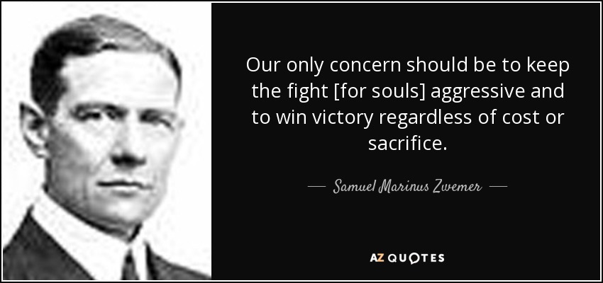 Our only concern should be to keep the fight [for souls] aggressive and to win victory regardless of cost or sacrifice. - Samuel Marinus Zwemer