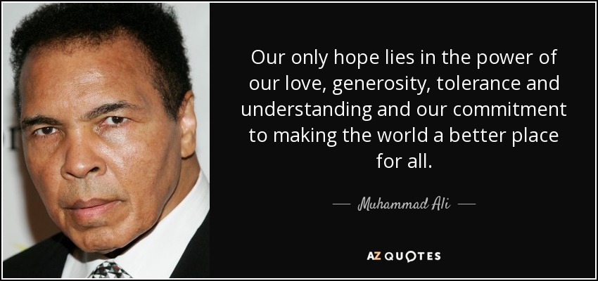 Our only hope lies in the power of our love, generosity, tolerance and understanding and our commitment to making the world a better place for all. - Muhammad Ali