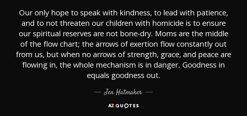 Our only hope to speak with kindness, to lead with patience, and to not threaten our children with homicide is to ensure our spiritual reserves are not bone-dry. Moms are the middle of the flow chart; the arrows of exertion flow constantly out from us, but when no arrows of strength, grace, and peace are flowing in, the whole mechanism is in danger. Goodness in equals goodness out. - Jen Hatmaker