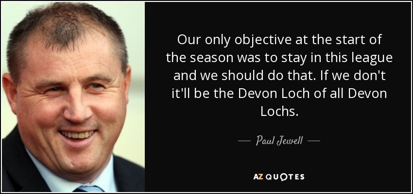 Our only objective at the start of the season was to stay in this league and we should do that. If we don't it'll be the Devon Loch of all Devon Lochs. - Paul Jewell