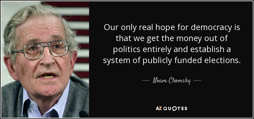 Our only real hope for democracy is that we get the money out of politics entirely and establish a system of publicly funded elections. - Noam Chomsky