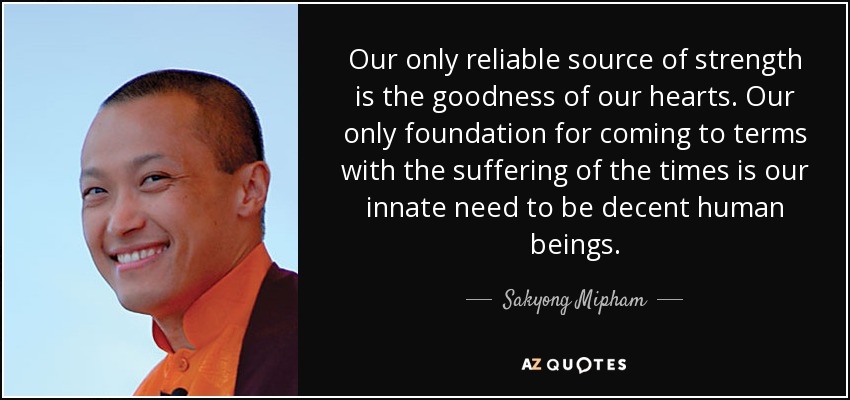 Our only reliable source of strength is the goodness of our hearts. Our only foundation for coming to terms with the suffering of the times is our innate need to be decent human beings. - Sakyong Mipham