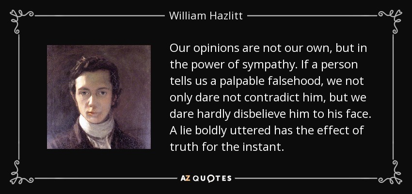 Our opinions are not our own, but in the power of sympathy. If a person tells us a palpable falsehood, we not only dare not contradict him, but we dare hardly disbelieve him to his face. A lie boldly uttered has the effect of truth for the instant. - William Hazlitt