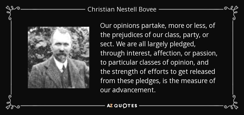 Our opinions partake, more or less, of the prejudices of our class, party, or sect. We are all largely pledged, through interest, affection, or passion, to particular classes of opinion, and the strength of efforts to get released from these pledges, is the measure of our advancement. - Christian Nestell Bovee