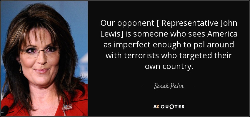 Our opponent [ Representative John Lewis] is someone who sees America as imperfect enough to pal around with terrorists who targeted their own country. - Sarah Palin