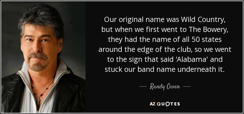 Our original name was Wild Country, but when we first went to The Bowery, they had the name of all 50 states around the edge of the club, so we went to the sign that said 'Alabama' and stuck our band name underneath it. - Randy Owen