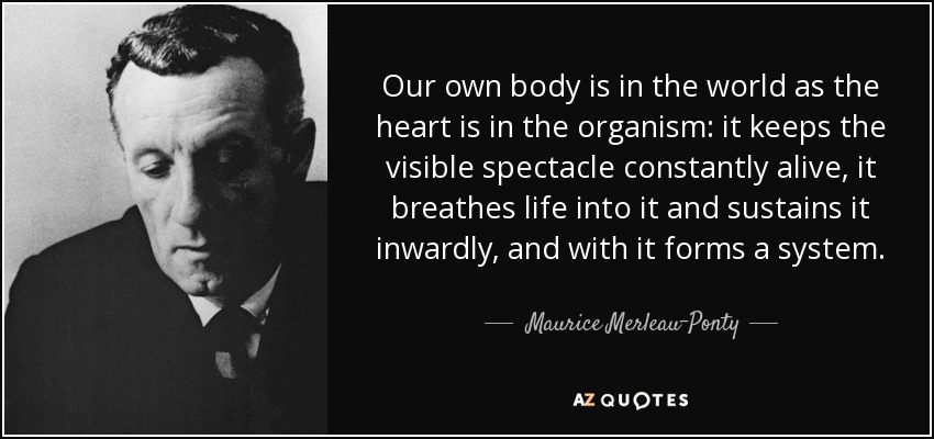 Our own body is in the world as the heart is in the organism: it keeps the visible spectacle constantly alive, it breathes life into it and sustains it inwardly, and with it forms a system. - Maurice Merleau-Ponty