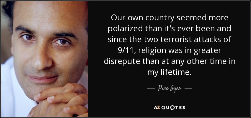 Our own country seemed more polarized than it's ever been and since the two terrorist attacks of 9/11, religion was in greater disrepute than at any other time in my lifetime. - Pico Iyer