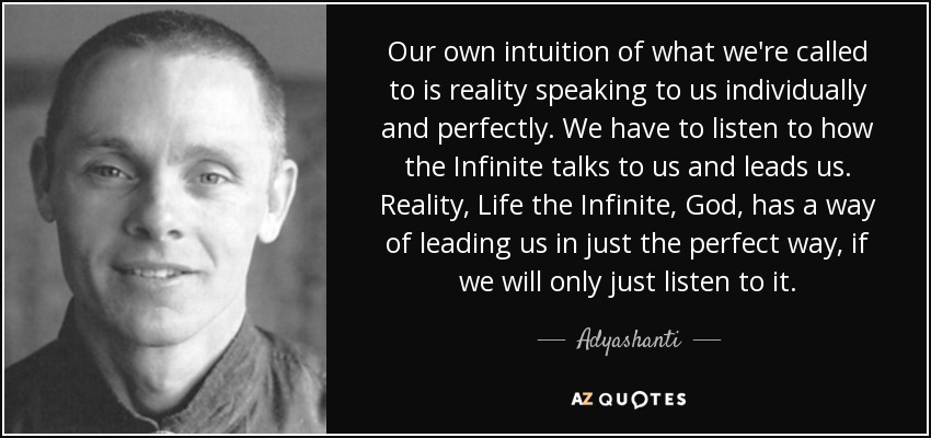 Our own intuition of what we're called to is reality speaking to us individually and perfectly. We have to listen to how the Infinite talks to us and leads us. Reality, Life the Infinite, God, has a way of leading us in just the perfect way, if we will only just listen to it. - Adyashanti