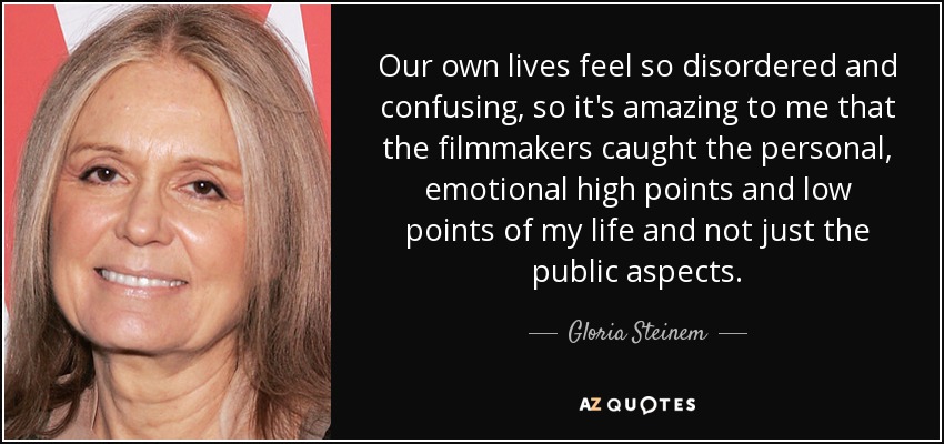 Our own lives feel so disordered and confusing, so it's amazing to me that the filmmakers caught the personal, emotional high points and low points of my life and not just the public aspects. - Gloria Steinem