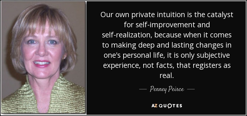 Our own private intuition is the catalyst for self-improvement and self-realization, because when it comes to making deep and lasting changes in one's personal life, it is only subjective experience, not facts, that registers as real. - Penney Peirce