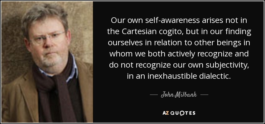 Our own self-awareness arises not in the Cartesian cogito, but in our finding ourselves in relation to other beings in whom we both actively recognize and do not recognize our own subjectivity, in an inexhaustible dialectic. - John Milbank
