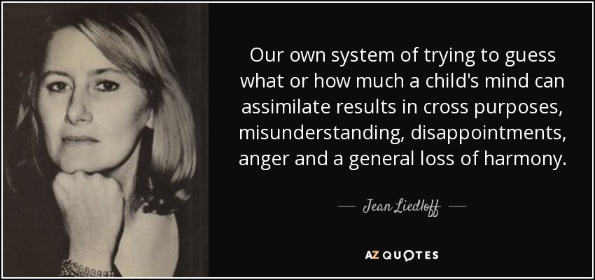 Our own system of trying to guess what or how much a child's mind can assimilate results in cross purposes, misunderstanding, disappointments, anger and a general loss of harmony. - Jean Liedloff