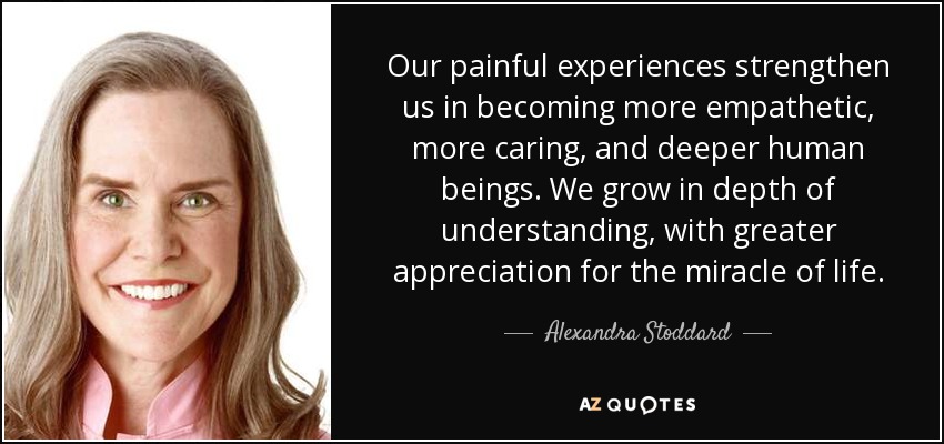 Our painful experiences strengthen us in becoming more empathetic, more caring, and deeper human beings. We grow in depth of understanding, with greater appreciation for the miracle of life. - Alexandra Stoddard