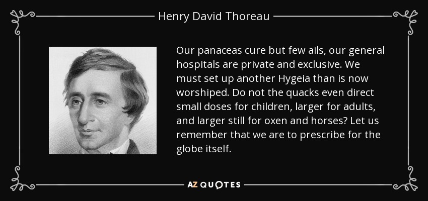 Our panaceas cure but few ails, our general hospitals are private and exclusive. We must set up another Hygeia than is now worshiped. Do not the quacks even direct small doses for children, larger for adults, and larger still for oxen and horses? Let us remember that we are to prescribe for the globe itself. - Henry David Thoreau